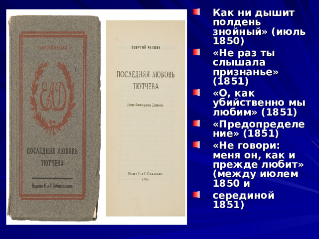 Как ни дышит полдень знойный» (июль 1850) «Не раз ты слышала признанье» (1851) «О, как убийственно мы любим» (1851) «Предопределение» (1851) «Не говори: меня он, как и прежде любит» (между июлем 1850 и серединой 1851) 