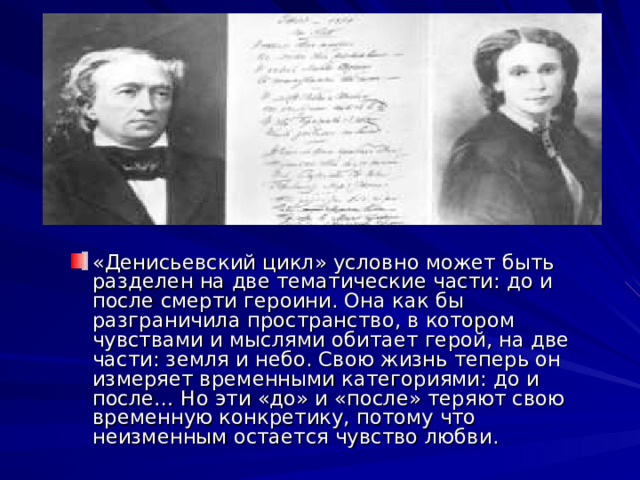 «Денисьевский цикл» условно может быть разделен на две тематические части: до и после смерти героини. Она как бы разграничила пространство, в котором чувствами и мыслями обитает герой, на две части: земля и небо. Свою жизнь теперь он измеряет временными категориями: до и после… Но эти «до» и «после» теряют свою временную конкретику, потому что неизменным остается чувство любви. 