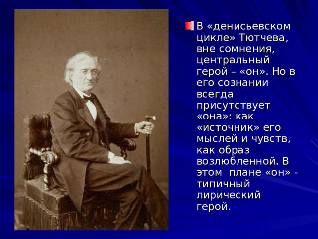 В «денисьевском цикле» Тютчева, вне сомнения, центральный герой – «он». Но в его сознании всегда присутствует «она»: как «источник» его мыслей и чувств, как образ возлюбленной. В этом плане «он» - типичный лирический герой. 