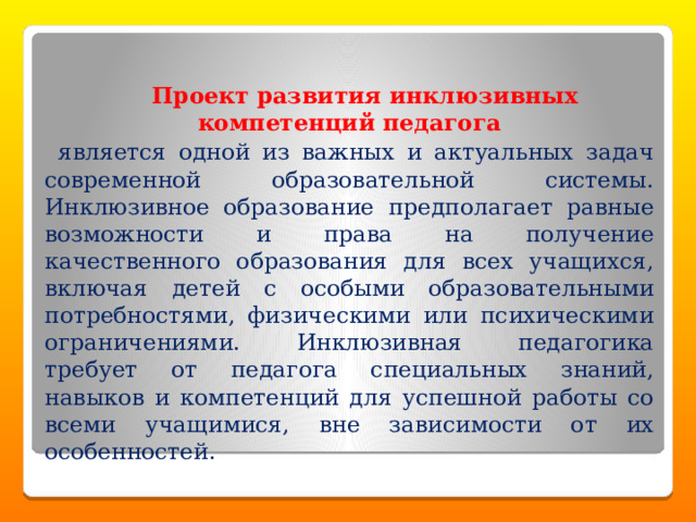   Проект развития инклюзивных компетенций педагога  является одной из важных и актуальных задач современной образовательной системы. Инклюзивное образование предполагает равные возможности и права на получение качественного образования для всех учащихся, включая детей с особыми образовательными потребностями, физическими или психическими ограничениями. Инклюзивная педагогика требует от педагога специальных знаний, навыков и компетенций для успешной работы со всеми учащимися, вне зависимости от их особенностей. 