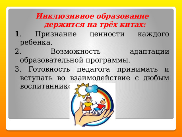 Инклюзивное образование держится на трёх китах: 1 . Признание ценности каждого ребенка. 2. Возможность адаптации образовательной программы. 3. Готовность педагога принимать и вступать во взаимодействие с любым воспитанником. 