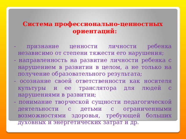 Система профессионально-ценностных ориентаций: - признание ценности личности ребенка независимо от степени тяжести его нарушения; - направленность на развитие личности ребенка с нарушением в развитии в целом, а не только на получение образовательного результата; - осознание своей ответственности как носителя культуры и ее транслятора для людей с нарушениями в развитии; - понимание творческой сущности педагогической деятельности с детьми с ограниченными возможностями здоровья, требующей больших духовных и энергетических затрат и др. 