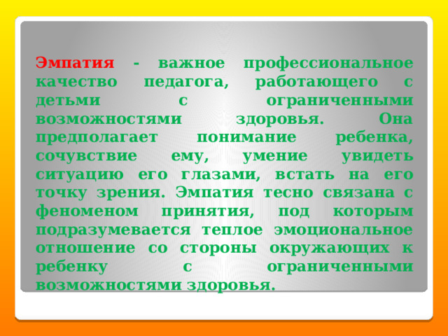  Эмпатия -  важное профессиональное качество педагога, работающего с детьми с ограниченными возможностями здоровья. Она предполагает понимание ребенка, сочувствие ему, умение увидеть ситуацию его глазами, встать на его точку зрения. Эмпатия тесно связана с феноменом принятия, под которым подразумевается теплое эмоциональное отношение со стороны окружающих к ребенку с ограниченными возможностями здоровья. 