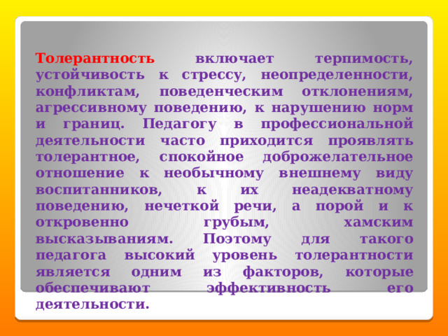 Толерантность  включает терпимость, устойчивость к стрессу, неопределенности, конфликтам, поведенческим отклонениям, агрессивному поведению, к нарушению норм и границ. Педагогу в профессиональной деятельности часто приходится проявлять толерантное, спокойное доброжелательное отношение к необычному внешнему виду воспитанников, к их неадекватному поведению, нечеткой речи, а порой и к откровенно грубым, хамским высказываниям. Поэтому для такого педагога высокий уровень толерантности является одним из факторов, которые обеспечивают эффективность его деятельности. 