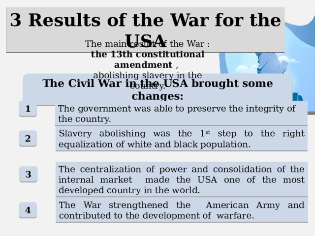 3 Results of the War for the USA The main result of the War : the 13th constitutional amendment , abolishing slavery in the country. The Civil War in the USA brought some changes: 1 The government was able to preserve the integrity of the country. Slavery abolishing was the 1 st step to the right equalization of white and black population. 2 The centralization of power and consolidation of the internal market made the USA one of the most developed country in the world. 3 The War strengthened the American Army and contributed to the development of warfare. 4 