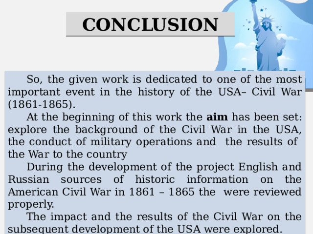 CONCLUSION So, the given work is dedicated to one of the most important event in the history of the USA– Civil War (1861-1865). At the beginning of this work the aim has been set: explore the background of the Civil War in the USA, the conduct of military operations and the results of the War to the country During the development of the project English and Russian sources of historic information on the American Civil War in 1861 – 1865 the were reviewed properly. The impact and the results of the Civil War on the subsequent development of the USA were explored. Thus, in the process of research the mentioned above tasks were fulfilled? The aim was achieved 