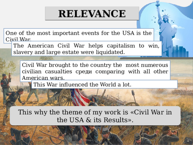RELEVANCE One of the most important events for the USA is the Civil War. The American Civil War helps capitalism to win, slavery and large estate were liquidated. Civil War brought to the country the most numerous civilian casualties среди comparing with all other American wars. This War influenced the World a lot. This why the theme of my work is «Civil War in the USA & its Results». 