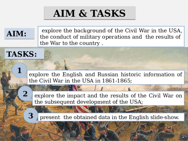 AIM & TASKS  explore the background of the Civil War in the USA, the conduct of military operations and the results of the War to the country . AIM: TASKS: 1 explore the English and Russian historic information of the Civil War in the USA in 1861-1865; 2 explore the impact and the results of the Civil War on the subsequent development of the USA; 3 present the obtained data in the English slide-show. 