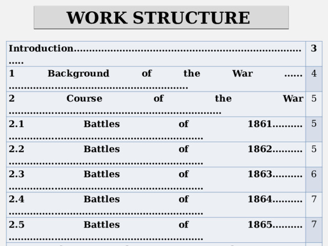WORK STRUCTURE Introduction…………………………………………………………………….. 3 1 Background of the War …...………………………………………………….. 4 2 Course of the War ……………………………………………………………. 5 2.1 Battles of 1861……….………………………………………………………. 5 2.2 Battles of 1862……….………………………………………………………. 2.3 Battles of 1863……….………………………………………………………. 5 6 2.4 Battles of 1864……….………………………………………………………. 7 2.5 Battles of 1865……….………………………………………………………. 7 3 Results of the War to the USA…...…………………………………………… 9 Conclusion…. …………………………………………………………………… References…….…………………......................................................................... 10 11 