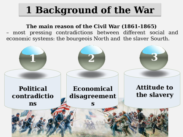 1 Background of the War The main reason of the Civil War (1861-1865) – most pressing contradictions between different social and economic systems: the bourgeois North and the slaver Sourth. 3 2 1 Attitude to the slavery Economical disagreements Political contradictions 