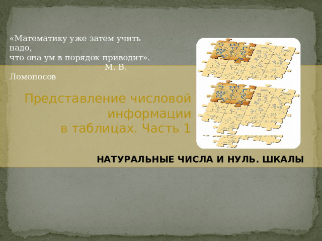 «Математику уже затем учить надо, что она ум в порядок приводит».  М. В. Ломоносов Представление числовой информации в таблицах. Часть 1 НАТУРАЛЬНЫЕ ЧИСЛА И НУЛЬ. ШКАЛЫ 