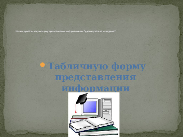    Как вы думаете, какую форму представления информации мы будем изучать на этом уроке?       Табличную форму представления информации 