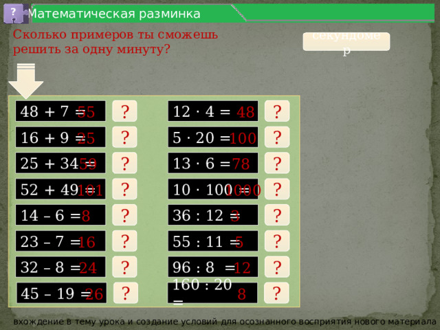 ? Математическая разминка Сколько примеров ты сможешь решить за одну минуту? секундомер ? 48 55 ? 48 + 7 = 12 · 4 = 5 · 20 = ? 100 25 ? 16 + 9 = 13 · 6 = 25 + 34 = ? 78 59 ? ? 101 10 · 100 = ? 52 + 49 = 1000 3 ? 8 ? 14 – 6 = 36 : 12 = 5 16 55 : 11 = 23 – 7 = ? ? ? 12 ? 96 : 8 = 24 32 – 8 = ? 26 8 160 : 20 = ? 45 – 19 = вхождение в тему урока и создание условий для осознанного восприятия нового материала 