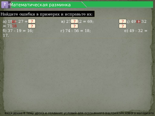 Математическая разминка ? 1.5 Найдите ошибки в примерах и исправьте их: а) 19 + 27 = 36; в) 27 + 42 = 69; д) 49 + 32 = 71; б) 37 - 19 = 16; г) 74 - 56 = 18; е) 49 - 32 = 17. 46 81 ? ? ? 18 ? ? ? вхождение в тему урока и создание условий для осознанного восприятия нового материала 