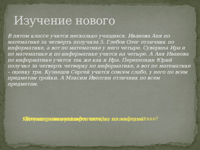 Изучение нового В пятом классе учится несколько учащихся. Иванова Аня по математике за четверть получила 5. Глебов Олег отличник по информатике, а вот по математике у него четыре. Суворина Ира и по математике и по информатике учится на четыре. А Аня Иванова по информатике учится так же как и Ира. Перепелкин Юрий получил за четверть четверку по информатике, а вот по математике – оценку три. Кузнецов Сергей учится совсем слабо, у него по всем предметам тройки. А Максим Иволгин отличник по всем предметам. Сколько учащихся в 5 классе? Кто из учеников имеет пятерку по информатике? Кто учится на тройки? Кто получил в четверти пять по математике? 
