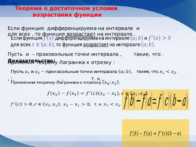 Теорема о достаточном условии  возрастания функции Если функция дифференцируема на интервале и для всех , то функция возрастает на интервале .   такие, что . Пусть и – произвольные точки интервала , Доказательство: Применим теорему Лагранжа к отрезку : , .     , ; т. к. . ,              