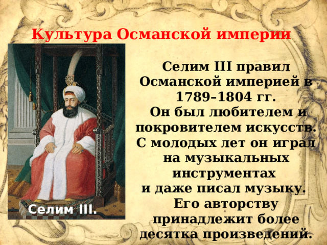 Культура Османской империи в XVIII в.  Селим III правил Османской империей в 1789–1804 гг.  Он был любителем и покровителем искусств. С молодых лет он играл на музыкальных инструментах и даже писал музыку. Его авторству принадлежит более десятка произведений.  Селим III.  