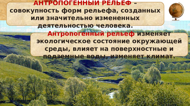 АНТРОПОГЕННЫЙ РЕЛЬЕФ – совокупность форм рельефа, созданных или значительно измененных деятельностью человека. Антропогенный рельеф изменяет экологическое состояние окружающей среды, влияет на поверхностные и подземные воды, изменяет климат. 