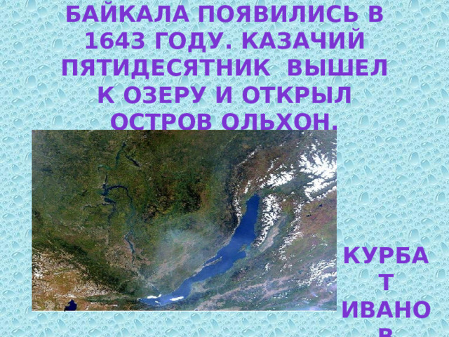 Русские на берегах Байкала появились в 1643 году. Казачий пятидесятник вышел к озеру и открыл остров Ольхон. Назовите его . Курбат Иванов 