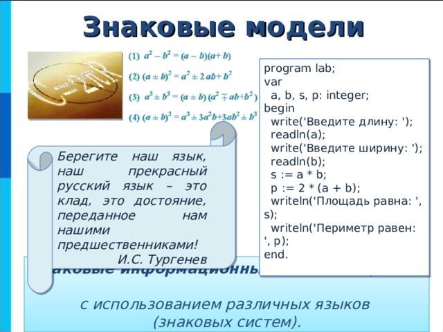 Знаковые модели program lab; var  a, b, s, p: integer; begin  write(' Введите длину : ');  readln(a);  write(' Введите ширину : ');  readln(b);  s := a * b;  p := 2 * (a + b);  writeln(' Площадь равна : ', s);  writeln('Периметр равен: ', p); end. Берегите наш язык, наш прекрасный русский язык – это клад, это достояние, переданное нам нашими предшественниками! И.С. Тургенев Знаковые информационные модели строятся  с использованием различных языков  (знаковых систем). 