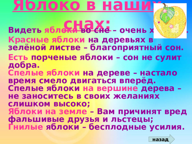 Яблоко в наших снах:  Видеть яблоки во сне – очень хорошо.  Красные яблоки на деревьях в зелёной листве – благоприятный сон.  Есть порченые яблоки – сон не сулит добра.  Спелые яблоки на дереве – настало время смело двигаться вперёд.  Спелые яблоки на вершине дерева – не заноситесь в своих желаниях слишком высоко;  Яблоки на земле – Вам причинят вред фальшивые друзья и льстецы;  Гнилые яблоки – бесплодные усилия. назад 