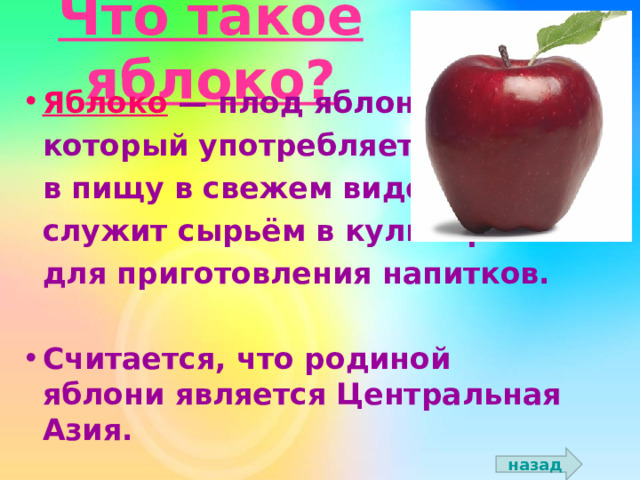 Что такое яблоко? Яблоко  — плод яблони,  который употребляется  в пищу в свежем виде,  служит сырьём в кулинарии и  для приготовления напитков.  Считается, что родиной яблони является Центральная Азия.   назад 