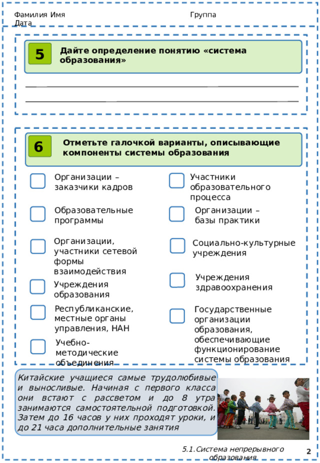 Фамилия Имя Группа Дата Дайте определение понятию «система образования» 5 Отметьте галочкой варианты, описывающие компоненты системы образования 6 Организации – заказчики кадров Участники образовательного процесса Организации – базы практики Образовательные программы Организации, участники сетевой формы взаимодействия Социально-культурные учреждения Учреждения здравоохранения Учреждения образования Республиканские, местные органы управления, НАН Государственные организации образования, обеспечивающие функционирование системы образования Учебно-методические объединения Китайские учащиеся самые трудолюбивые и выносливые. Начиная с первого класса они встают с рассветом и до 8 утра занимаются самостоятельной подготовкой. Затем до 16 часов у них проходят уроки, и до 21 часа дополнительные занятия  5.1.Система непрерывного образования 2 