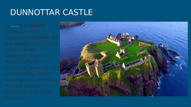 DUNNOTTAR CASTLE Dunnottar Castle : Scotland’s Most Spectacular Castle . But the castle ’s not just an artist’s dream. Dunnottar (from the Scots Gaelic Dun Fhoithear, meaning “fort on the falling slope”) has played a central role in some pivotal moments of Scottish history. 