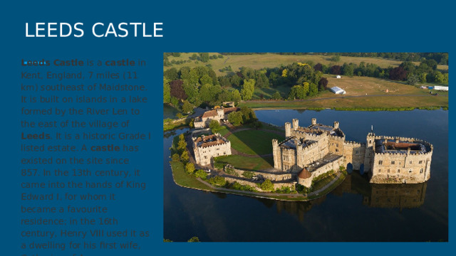 LEEDS CASTLE Leeds  Castle is a castle in Kent, England, 7 miles (11 km) southeast of Maidstone. It is built on islands in a lake formed by the River Len to the east of the village of Leeds . It is a historic Grade I listed estate. A castle has existed on the site since 857. In the 13th century, it came into the hands of King Edward I, for whom it became a favourite residence; in the 16th century, Henry VIII used it as a dwelling for his first wife, Catherine of Aragon. 