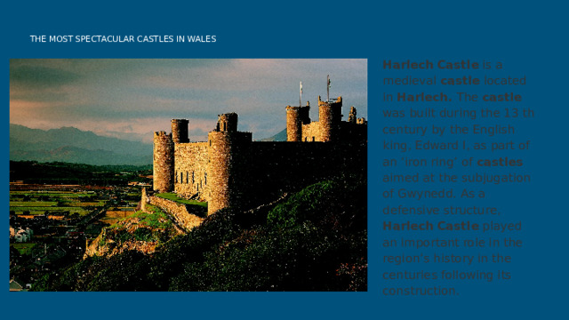  THE MOST SPECTACULAR CASTLES IN WALES Harlech  Castle is a medieval castle located in Harlech. The castle was built during the 13 th century by the English king, Edward I, as part of an ‘iron ring’ of castles aimed at the subjugation of Gwynedd. As a defensive structure, Harlech  Castle played an important role in the region’s history in the centuries following its construction. 