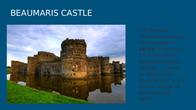BEAUMARIS CASTLE It is the most impressive example of a concentric castle in the world. It’s a formidable, symmetrical little fortress – created by Edward I of England who, in a fit of rage, sought to dominate the Welsh. 