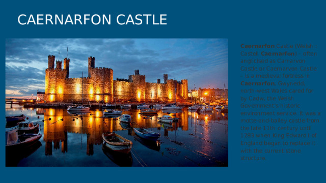 CAERNARFON CASTLE Caernarfon Castle (Welsh : Castell Caernarfon ) – often anglicised as Carnarvon Castle or Caernarvon Castle – is a medieval fortress in Caernarfon , Gwynedd, north-west Wales cared for by Cadw, the Welsh Government's historic environment service. It was a motte-and-bailey castle from the late 11th century until 1283 when King Edward I of England began to replace it with the current stone structure. 