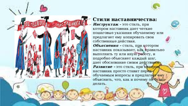 Стили наставничества: Инструктаж - это стиль, при котором наставник дает четкие пошаговые указания обучаемому или предлагает ему копировать свои собственные действия. Объяснения – стиль, при котором наставник показывает, как правильно выполнить ту или иную работу, и подробно объясняет каждый шаг, дает обоснование своим действиям. Развитие – это стиль, при котором наставник просто ставит перед обучаемым вопросы и предлагает ему объяснить, что, как и почему он будет делать.  