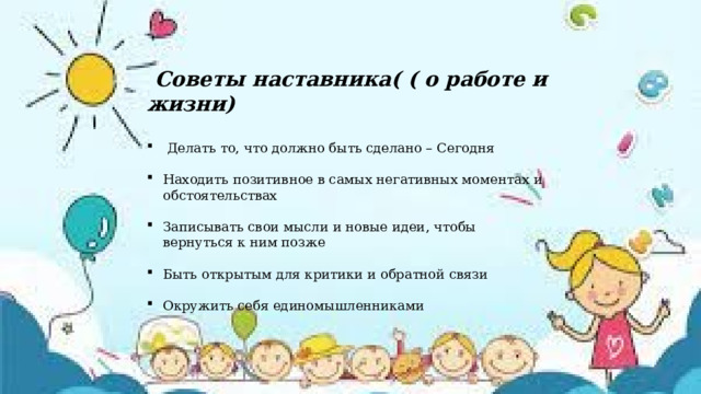  Советы наставника( ( о работе и жизни)   Делать то, что должно быть сделано – Сегодня Находить позитивное в самых негативных моментах и обстоятельствах Записывать свои мысли и новые идеи, чтобы вернуться к ним позже Быть открытым для критики и обратной связи Окружить себя единомышленниками  