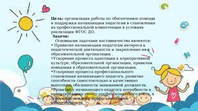 Цель: организация работы по обеспечению помощи и поддержки начинающим педагогам в становлении их профессиональной компетенции в условиях реализации ФГОС ДО.  Задачи:  Основными задачами наставничества являются:  Привитие начинающим педагогам интереса к педагогической деятельности и закрепление их в образовательной организации . Ускорение процесса адаптации к корпоративной культуре, образовательной организации, правилам поведения в образовательной организации. Ускорение процесса профессионального становления начинающего педагога, развитие способности самостоятельно и качественно выполнять обязанности занимаемой должности. Развитие у начинающего педагога потребности в проектировании своего профессионального роста, в совершенствовании профессиональной компетентности. 