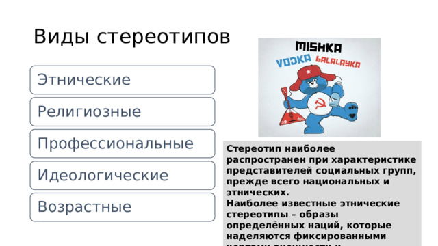 Виды стереотипов Этнические Религиозные Профессиональные Стереотип наиболее распространен при характеристике представителей социальных групп, прежде всего национальных и этнических.  Наиболее известные этнические стереотипы – образы определённых наций, которые наделяются фиксированными чертами внешности и особенностями характера. Идеологические Возрастные 