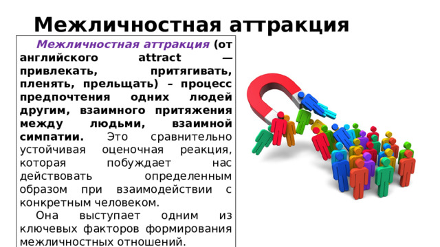 Межличностная аттракция   Межличностная аттракция (от английского attract — привлекать, притягивать, пленять, прельщать) – процесс предпочтения одних людей другим, взаимного притяжения между людьми, взаимной симпатии.  Это сравнительно устойчивая оценочная реакция, которая побуждает нас действовать определенным образом при взаимодействии с конкретным человеком. Она выступает одним из ключевых факторов формирования межличностных отношений. 