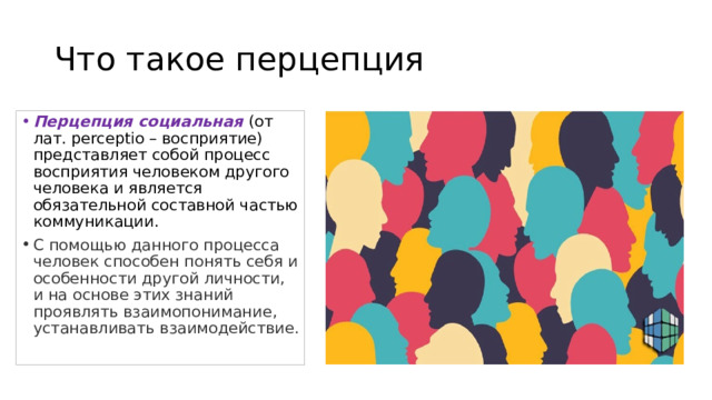 Что такое перцепция Перцепция социальная (от лат. perceptio – восприятие) представляет собой процесс восприятия человеком другого человека и является обязательной составной частью коммуникации.  С помощью данного процесса человек способен понять себя и особенности другой личности, и на основе этих знаний проявлять взаимопонимание, устанавливать взаимодействие. 