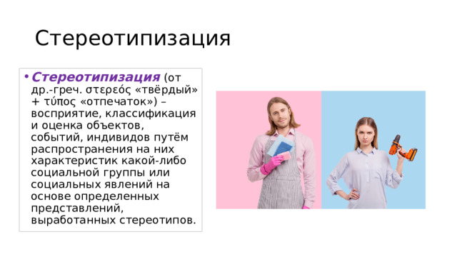Стереотипизация Стереотипизация (от др.-греч. στερεός «твёрдый» + τύπος «отпечаток») – восприятие, классификация и оценка объектов, событий, индивидов путём распространения на них характеристик какой-либо социальной группы или социальных явлений на основе определенных представлений, выработанных стереотипов. 
