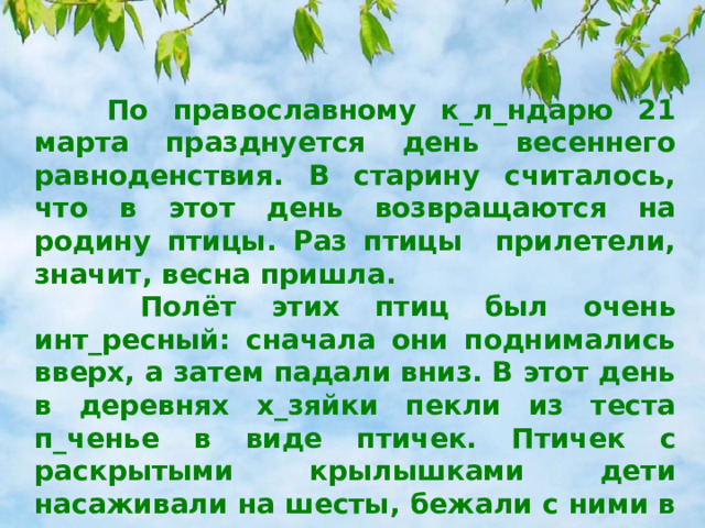  По православному к_л_ндарю 21 марта празднуется день весеннего равноденствия. В старину считалось, что в этот день возвращаются на родину птицы. Раз птицы прилетели, значит, весна пришла.  Полёт этих птиц был очень инт_ресный: сначала они поднимались вверх, а затем падали вниз. В этот день в деревнях х_зяйки пекли из теста п_ченье в виде птичек. Птичек с раскрытыми крылышками дети насаживали на шесты, бежали с ними в поле, распевая песни, привлекающие птиц, а с ними – весну. И с_йчас этот пр_красный праздник отмечается во многих деревнях. 