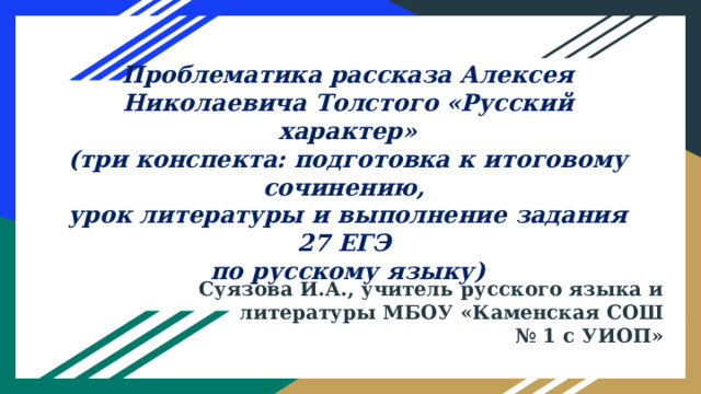 Проблематика рассказа Алексея Николаевича Толстого «Русский характер»  (три конспекта: подготовка к итоговому сочинению,  урок литературы и выполнение задания 27 ЕГЭ  по русскому языку)   Суязова И.А., учитель русского языка и литературы МБОУ «Каменская СОШ № 1 с УИОП» 