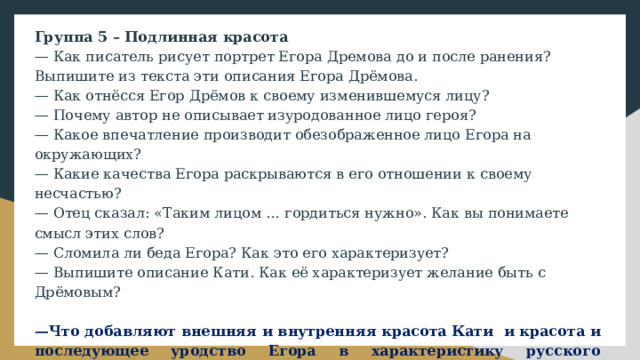 Группа 5 – Подлинная красота — Как писатель рисует портрет Егора Дремова до и после ранения? Выпишите из текста эти описания Егора Дрёмова. — Как отнёсся Егор Дрёмов к своему изменившемуся лицу? — Почему автор не описывает изуродованное лицо героя? — Какое впечатление производит обезображенное лицо Егора на окружающих? — Какие качества Егора раскрываются в его отношении к своему несчастью? — Отец сказал: «Таким лицом … гордиться нужно». Как вы понимаете смысл этих слов? — Сломила ли беда Егора? Как это его характеризует? — Выпишите описание Кати. Как её характеризует желание быть с Дрёмовым? — Что добавляют внешняя и внутренняя красота Кати и красота и последующее уродство Егора в характеристику русского характера? — Каково ваше отношение к данной проблеме? — Что А. Толстой подразумевает под человеческой красотой? 