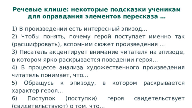 Речевые клише: некоторые подсказки ученикам для оправдания элементов пересказа … 1) В произведении есть интересный эпизод… 2) Чтобы понять, почему герой поступает именно так (расшифровать), вспомним сюжет произведения … 3) Писатель акцентирует внимание читателя на эпизоде, в котором ярко раскрывается поведении героя… 4) В процессе анализа художественного произведения читатель понимает, что… 5) Обращусь к эпизоду, в котором раскрывается характер героя… 6) Поступок (поступки) героя свидетельствует (свидетельствуют) о том, что… 