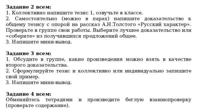Задание 2 всем: 1. Коллективно напишите тезис 1, озвучьте в классе. 2. Самостоятельно (можно в парах) напишите доказательство к общему тезису с опорой на рассказ А.Н.Толстого «Русский характер». Проверьте в группе свои работы. Выберите лучшее доказательство или «соберите» из получившихся предложений общее. 3. Напишите мини-вывод. Задание 3 всем: 1. Обсудите в группе, какие произведения можно взять в качестве второго доказательства. 2. Сформулируйте тезис и коллективно или индивидуально запишите свой пример. 3. Напишите мини-вывод. Задание 4 всем: Обменяйтесь тетрадями и произведите беглую взаимопроверку (проверьте содержание). 