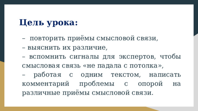 Цель урока: – повторить приёмы смысловой связи, – выяснить их различие, – вспомнить сигналы для экспертов, чтобы смысловая связь «не падала с потолка», – работая с одним текстом, написать комментарий проблемы с опорой на различные приёмы смысловой связи. 