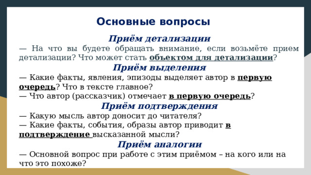 Основные вопросы Приём детализации — На что вы будете обращать внимание, если возьмёте прием детализации? Что может стать объектом для детализации ? Приём выделения — Какие факты, явления, эпизоды выделяет автор в первую очередь ? Что в тексте главное? — Что автор (рассказчик) отмечает в первую очередь ? Приём подтверждения — Какую мысль автор доносит до читателя? — Какие факты, события, образы автор приводит в подтверждение высказанной мысли? Приём аналогии — Основной вопрос при работе с этим приёмом – на кого или на что это похоже? 