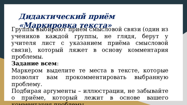 Дидактический приём «Маркировка текста» Группы выбирают приём смысловой связи (один из учеников каждой группы, не глядя, берут у учителя лист с указанием приёма смысловой связи), который ляжет в основу комментария проблемы. Задание всем : Маркером выделите те места в тексте, которые позволят вам прокомментировать выбранную проблему. Подбирая аргументы – иллюстрации, не забывайте о приёме, который лежит в основе вашего комментария проблемы. 