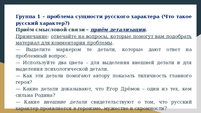 Группа 1 – проблема сущности русского характера (Что такое русский характер?) Приём смысловой связи – приём детализации . Примечание : отвечайте на вопросы, которые помогут вам подобрать материал для комментария проблемы . — Выделите маркером те детали, которые дают ответ на проблемный вопрос. — Используйте два цвета – для выделения внешней детали и для выделения психологической детали. — Как эти детали помогают автору показать типичность главного героя? — Какие детали доказывают, что Егор Дрёмов – один из тех, кем сильна Родина? — Какие внешние детали свидетельствуют о том, что русский характер проявляется в героизме, мужестве и скромности? — Играет ли роль внешняя портретная деталь в раскрытии проблемы? — Какие психологические детали важны в раскрытии проблемы? 