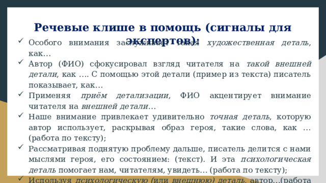 Речевые клише в помощь (сигналы для экспертов):   Особого внимания заслуживает такая художественная деталь , как… Автор (ФИО) сфокусировал взгляд читателя на такой внешней детали , как …. С помощью этой детали (пример из текста) писатель показывает, как… Применяя приём детализации , ФИО акцентирует внимание читателя на внешней детали … Наше внимание привлекает удивительно точная деталь , которую автор использует, раскрывая образ героя, такие слова, как …(работа по тексту); Рассматривая поднятую проблему дальше, писатель делится с нами мыслями героя, его состоянием: (текст). И эта психологическая деталь помогает нам, читателям, увидеть… (работа по тексту); Используя психологическую ( или внешнюю) деталь , автор…(работа по тексту) и т.п. 