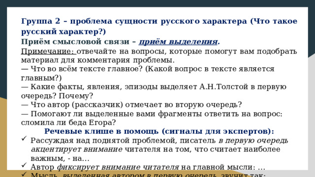 Группа 2 – проблема сущности русского характера (Что такое русский характер?) Приём смысловой связи – приём выделения . Примечание: отвечайте на вопросы, которые помогут вам подобрать материал для комментария проблемы. — Что во всём тексте главное? (Какой вопрос в тексте является главным?) — Какие факты, явления, эпизоды выделяет А.Н.Толстой в первую очередь? Почему? — Что автор (рассказчик) отмечает во вторую очередь? — Помогают ли выделенные вами фрагменты ответить на вопрос: сломила ли беда Егора? Речевые клише в помощь (сигналы для экспертов): Рассуждая над поднятой проблемой, писатель в первую очередь акцентирует внимание читателя на том, что считает наиболее важным, - на… Автор фиксирует внимание читателя на главной мысли: … Мысль, выделенная автором в первую очередь , звучит так: … Ещё одна мысль, которую автор считает важной, звучит так: … 